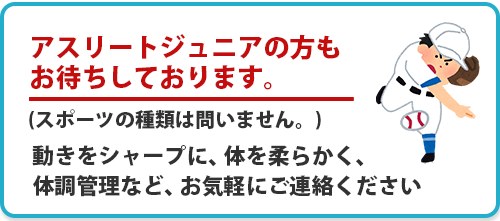 アスリートジュニアの方もお待ちしております。(スポーツの種類は問いません。)動きをシャープに、体を柔らかく、体調管理など、お気軽にご連絡ください。